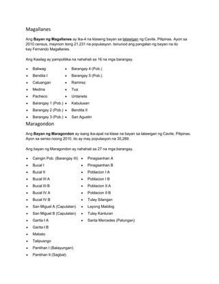 Magallanes 
Ang Bayan ng Magallanes ay Ika-4 na klaseng bayan sa lalawigan ng Cavite, Pilipinas. Ayon sa 
2010 census, mayroon itong 21,231 na populasyon. Isinunod ang pangalan ng bayan na ito 
kay Fernando Magallanes. 
Ang Kasilag ay pampolitika na nahahati sa 16 na mga barangay. 
 Baliwag 
 Bendita I 
 Caluangan 
 Medina 
 Pacheco 
 Barangay 1 (Pob.) 
 Barangay 2 (Pob.) 
 Barangay 3 (Pob.) 
 Barangay 4 (Pob.) 
 Barangay 5 (Pob.) 
 Ramirez 
 Tua 
 Urdaneta 
 Kabulusan 
 Bendita II 
 San Agustin 
Maragondon 
Ang Bayan ng Maragondon ay isang ika-apat na klase na bayan sa lalawigan ng Cavite, Pilipinas. 
Ayon sa senso noong 2010, ito ay may populasyon na 35,289. 
Ang bayan ng Maragondon ay nahahati sa 27 na mga barangay. 
 Caingin Pob. (Barangay III) 
 Bucal I 
 Bucal II 
 Bucal III A 
 Bucal III B 
 Bucal IV A 
 Bucal IV B 
 San Miguel A (Caputatan) 
 San Miguel B (Caputatan) 
 Garita I A 
 Garita I B 
 Mabato 
 Talipusngo 
 Pantihan I (Balayungan) 
 Pantihan II (Sagbat) 
 Pinagsanhan A 
 Pinagsanhan B 
 Poblacion I A 
 Poblacion I B 
 Poblacion II A 
 Poblacion II B 
 Tulay Silangan 
 Layong Mabilog 
 Tulay Kanluran 
 Santa Mercedes (Patungan) 
 
