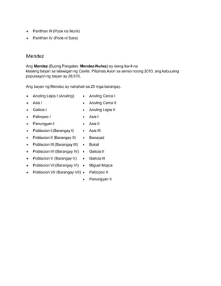  Pantihan III (Pook na Munti) 
 Pantihan IV (Pook ni Sara) 
Mendez 
Ang Mendez (Buong Pangalan: Mendez-Nuñez) ay isang ika-4 na 
klaseng bayan sa lalawigan ng Cavite, Pilipinas.Ayon sa senso noong 2010, ang kabuuang 
populasyon ng bayan ay 28,570. 
Ang bayan ng Mendez ay nahahati sa 25 mga barangay. 
 Anuling Lejos I (Anuling) 
 Asis I 
 Galicia I 
 Palocpoc I 
 Panungyan I 
 Poblacion I (Barangay I) 
 Poblacion II (Barangay II) 
 Poblacion III (Barangay III) 
 Poblacion IV (Barangay IV) 
 Poblacion V (Barangay V) 
 Poblacion VI (Barangay VI) 
 Poblacion VII (Barangay VII) 
 Anuling Cerca I 
 Anuling Cerca II 
 Anuling Lejos II 
 Asis I 
 Asis II 
 Asis III 
 Banayad 
 Bukal 
 Galicia II 
 Galicia III 
 Miguel Mojica 
 Palocpoc II 
 Panungyan II 
 