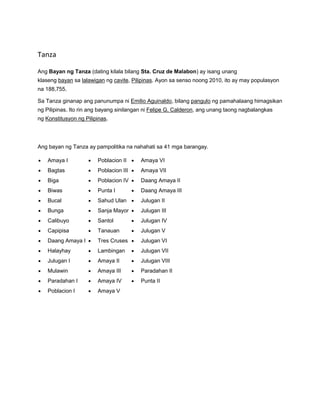 Tanza 
Ang Bayan ng Tanza (dating kilala bilang Sta. Cruz de Malabon) ay isang unang 
klaseng bayan sa lalawigan ng cavite, Pilipinas. Ayon sa senso noong 2010, ito ay may populasyon 
na 188,755. 
Sa Tanza ginanap ang panunumpa ni Emilio Aguinaldo, bilang pangulo ng pamahalaang himagsikan 
ng Pilipinas. Ito rin ang bayang sinilangan ni Felipe G. Calderon, ang unang taong nagbalangkas 
ng Konstitusyon ng Pilipinas. 
Ang bayan ng Tanza ay pampolitika na nahahati sa 41 mga barangay. 
 Amaya I 
 Bagtas 
 Biga 
 Biwas 
 Bucal 
 Bunga 
 Calibuyo 
 Capipisa 
 Daang Amaya I 
 Halayhay 
 Julugan I 
 Mulawin 
 Paradahan I 
 Poblacion I 
 Poblacion II 
 Poblacion III 
 Poblacion IV 
 Punta I 
 Sahud Ulan 
 Sanja Mayor 
 Santol 
 Tanauan 
 Tres Cruses 
 Lambingan 
 Amaya II 
 Amaya III 
 Amaya IV 
 Amaya V 
 Amaya VI 
 Amaya VII 
 Daang Amaya II 
 Daang Amaya III 
 Julugan II 
 Julugan III 
 Julugan IV 
 Julugan V 
 Julugan VI 
 Julugan VII 
 Julugan VIII 
 Paradahan II 
 Punta II 
 