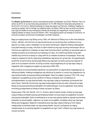Carmona 
Kasaysayan 
Ang Bayan ng Carmona ay isang unang klaseng bayan sa lalawigan ng Cavite, Pilipinas. Ayon sa 
senso ng 2010, ito ay may kabuuang populasyon na 74, 986. Mayroon itong kabuuang lawak na 
40.24 km2 (15.5 sq mi). Dating tinatawag na Latag ang bayan ng Carmona. (Salitang Tagalog na 
ang ibig ay patag), dati rin bahagi ng malaking bayan ng Silang. Dahil sa layo ng sentro ng bayan, 
ang mga principales at ang nakaupong Cabeza de barangay ay nagpetisyon na ang Latag ay 
maging hiwalay na bayan noong 20 Pebrero 1857. Ang bagong bayan ay tinawag na Carmona, na 
isinunod sa bayan ng Carmona sa lalawigan ng Siville, Espanya. 
Bago pa maging bayan ang Silang noong 1595, (ref. Memoria of Silang now on file at the National 
Library - Manila), and Carmona ng mga panahong iyon ay isa lamang sityo ng Silang na kung 
tagurian ay Latag, Labac o Kalatagan na may ilang mamamayan. Bagamat walang makapagsabi 
kung bakit tinawag na Latag, nahuhula na dahil marahil sa ang mga naunang mamamayan dito sa 
Carmona ay nagbuhat sa matataas na lugar tulad ng bulubundukin ng Silang na ang bawat lugar na 
mababa at pantay sa bunduking ito ay tinatawag na Labac, ito marahil ang dahilan kung bakit 
nakilala ang Carmona sa tawag na Latag dahil ito ay mababa at palanas na kapatagan. Noon ang 
Latag ay magubat at mandi'y wala pang nakikilalang nagmamay-ari ng lupa dito. Sa paghahangad 
ng tahimik na pamumuhay ng ilang taga-Silang ang nagudyok sa kanila upang ang magubat na 
pook na ito ay hawanin at linisin at ituring na kanila. Ang kinagawiang ito ng mga taga-Latag ay 
nagpasalin salin hanggang sa pagitan ng mga taong 1600-1607. 
May dumating na purong Kastilang Agustinian sa lupang Binan at nagsimulang magpalaganap ng 
relihiyong Katoliko. Habang lumalaganap ang relihiyong ito patuloy rin naman ang pagkakaroon ng 
mga pareng Kastila ng lupang kanilang tinatangkilik. Kaya't sa pagitan ng taong 1740-1746, nang 
magkaroon ng paglilinang sa lupa ng Binan at Silang, lumalabas ayon sa katibayan at 
pinanghahawakan ng mga pareng Kastila, ang mga taga Latag ay nasasakop ng Hacienda San 
Isidro, Binan. Dahil dito tumutol ang mga taga Latag pagkat simula pa'y alam nilang sila ay taga 
Silang at ang lupang kanilang tinatangkilik at pinakikinabangan mula sa pagkabata nang walang 
sinumang gumagambala ay bahagi at sakop ng bayan ng Silang. 
Noong taong 1746, (ref. Red Bk. Vol. # 1, Errecion delos Pueblos Cavite), hiniling ng mga taga 
Latag at Silang sa Kataas-taasang pamahalaang Kastila na kung maaari ay ipagkaloob sa kanila 
ang lupang tinatangkilik. Dahil sa kahilingang ito at ang mga pareng Kastila ay iginigiit ang kanilang 
karapatan sa pananangkilik, nagkaroon ng usapin at sa paglilitis, lumalabas pang ang mga taga 
Silang ang nanggugulo. Bagaman masasabing ang mga taga Latag at Silang ay hindi naging 
matagumpay sa kanilang usapin ng mga pareng Kastila, ang hari ng Espanya ay naging 
makatarungan at sa kanyang tagubilin na ipagkaloob sa mga "indio" o Pilipino ang mga biyaya na 
nauukol sa kanila. 
 