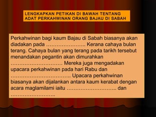LENGKAPKAN PETIKAN DI BAWAH TENTANG
     ADAT PERKAHWINAN ORANG BAJAU DI SABAH




Perkahwinan bagi kaum Bajau di Sabah biasanya akan
diadakan pada ………………….. Kerana cahaya bulan
terang. Cahaya bulan yang terang pada tarikh tersebut
menandakan pegantin akan dimurahkan
………………………… Mereka juga mengadakan
upacara perkahwinan pada hari Rabu dan
…………………………….. Upacara perkahwinan
biasanya akan dijalankan antara kaum kerabat dengan
acara maglamilami iaitu ……………………….. dan
……………………..
 
