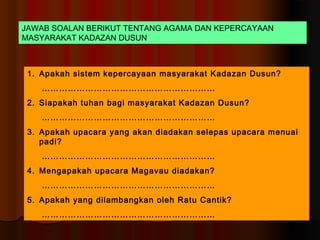 JAWAB SOALAN BERIKUT TENTANG AGAMA DAN KEPERCAYAAN
MASYARAKAT KADAZAN DUSUN



 1. Apakah sistem kepercayaan masyarakat Kadazan Dusun?
    ……………………………………………………
 2. Siapakah tuhan bagi masyarakat Kadazan Dusun?
    ……………………………………………………
 3. Apakah upacara yang akan diadakan selepas upacara menuai
    padi?
    ……………………………………………………
 4. Mengapakah upacara Magavau diadakan?
    ……………………………………………………
 5. Apakah yang dilambangkan oleh Ratu Cantik?
    ……………………………………………………
 
