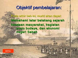 Objektif pembelajaran:
       Pada akhir bab ini, murid akan dapat :
       Memahami latar belakang sejarah
       keadaan masyarakat, kegiatan
          sosio budaya, dan ekonomi
          negeri Sabah




MENU
 