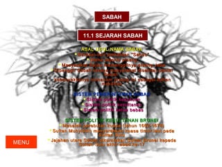 SABAH


                     11.1 SEJARAH SABAH

                    ASAL USUL NAMA SABAH
                  Barasaldari perkataan “Sabau”
                      Nama sejenis pisang
           Masyarakat Bajau memanggilnya pisang Jaba
        Dipanggil Sabah kerana masyarakat disekitar pantai
                              Sabah
         kebanyakkanya menanam pisang ini sebagai bahan
                             makanan

                 SISTEM PEMERINTAHAN SABAH
                     Sistem politik kesukuan
                    Sistem politik kesultanan
                    Sistem politik ketua bebas


              SISTEM POLITIK KESULTANAN BRUNEI
            Masalah perebutan kuasa (tahun 1662-1674)
       Sultan Muhyiddin menyerahkan kuasa timur laut pada
                            Sultan Sulu
       Jajahan utara Sabah dikurniakan Sultan Brunei kepada
MENU                Sultan Sulu akhir abad ke-17
 