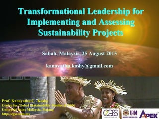 Transformational Leadership for
Implementing and Assessing
Sustainability Projects
Sabah, Malaysia, 25 August 2015
kanayathu.koshy@gmail.com
Prof. Kanayathu C. Koshy
Centre for Global Sustainability Studies (CGSS)
Universiti Sains Malaysia, Penang
http://cgss.usm.my
 