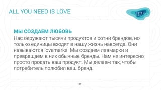 ALL YOU NEED IS LOVE
02
МЫ СОЗДАЕМ ЛЮБОВЬ
Нас окружают тысячи продуктов и сотни брендов, но
только единицы входят в нашу жизнь навсегда. Они
называются lovemarks. Мы создаем лавмарки и
превращаем в них обычные бренды. Нам не интересно
просто продать ваш продукт. Мы делаем так, чтобы
потребитель полюбил ваш бренд.
 