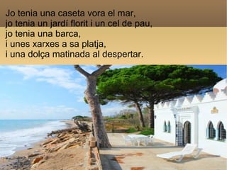 Jo tenia una caseta vora el mar,
jo tenia un jardí florit i un cel de pau,
jo tenia una barca,
i unes xarxes a sa platja,
...