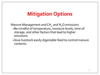 Mitigation Options
Manure Management and CH4 and N2O emissions
•Be mindful of temperature, moisture levels, time of
storage, and other factors that lead to higher
emissions
•Give livestock easily digestable feed to control manure
contents.
15
 
