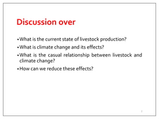 Discussion over
•What is the current state of livestock production?
•What is climate change and its effects?
•What is the casual relationship between livestock and
climate change?
•How can we reduce these effects?
2
 