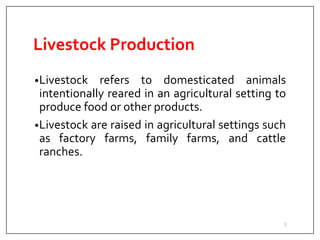 Livestock Production
•Livestock refers to domesticated animals
intentionally reared in an agricultural setting to
produce food or other products.
•Livestock are raised in agricultural settings such
as factory farms, family farms, and cattle
ranches.
3
 