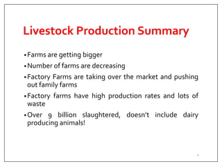 Livestock Production Summary
•Farms are getting bigger
•Number of farms are decreasing
•Factory Farms are taking over the market and pushing
out family farms
•Factory farms have high production rates and lots of
waste
•Over 9 billion slaughtered, doesn’t include dairy
producing animals!
4
 