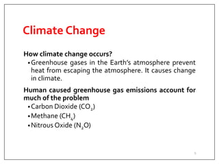 Climate Change
How climate change occurs?
•Greenhouse gases in the Earth’s atmosphere prevent
heat from escaping the atmosphere. It causes change
in climate.
Human caused greenhouse gas emissions account for
much of the problem
•Carbon Dioxide (CO2)
•Methane (CH4)
•Nitrous Oxide (N2O)
5
 