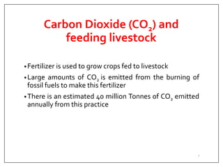 Carbon Dioxide (CO2) and
feeding livestock
•Fertilizer is used to grow crops fed to livestock
•Large amounts of CO2 is emitted from the burning of
fossil fuels to make this fertilizer
•There is an estimated 40 million Tonnes of CO2 emitted
annually from this practice
7
 