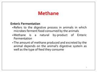 Methane
Enteric Fermentation
•Refers to the digestive process in animals in which
microbes ferment food consumed by the animals
•Methane is a natural by-product of Enteric
Fermentation
•The amount of methane produced and excreted by the
animal depends on the animal’s digestive system as
well as the type of feed they consume
9
 