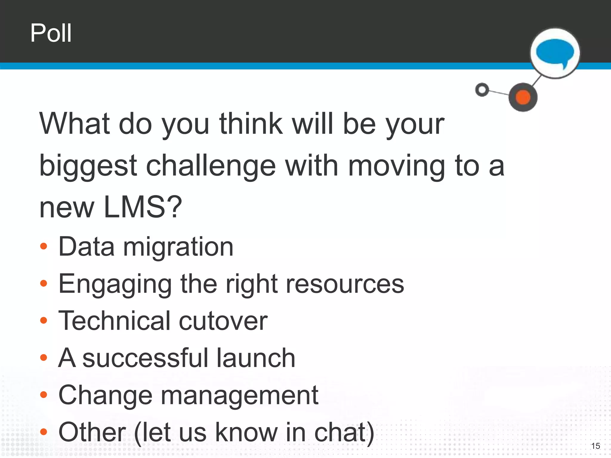 Poll 
15 
What do you think will be your 
biggest challenge with moving to a 
new LMS? 
• Data migration 
• Engaging the right resources 
• Technical cutover 
• A successful launch 
• Change management 
• Other (let us know in chat) 
 