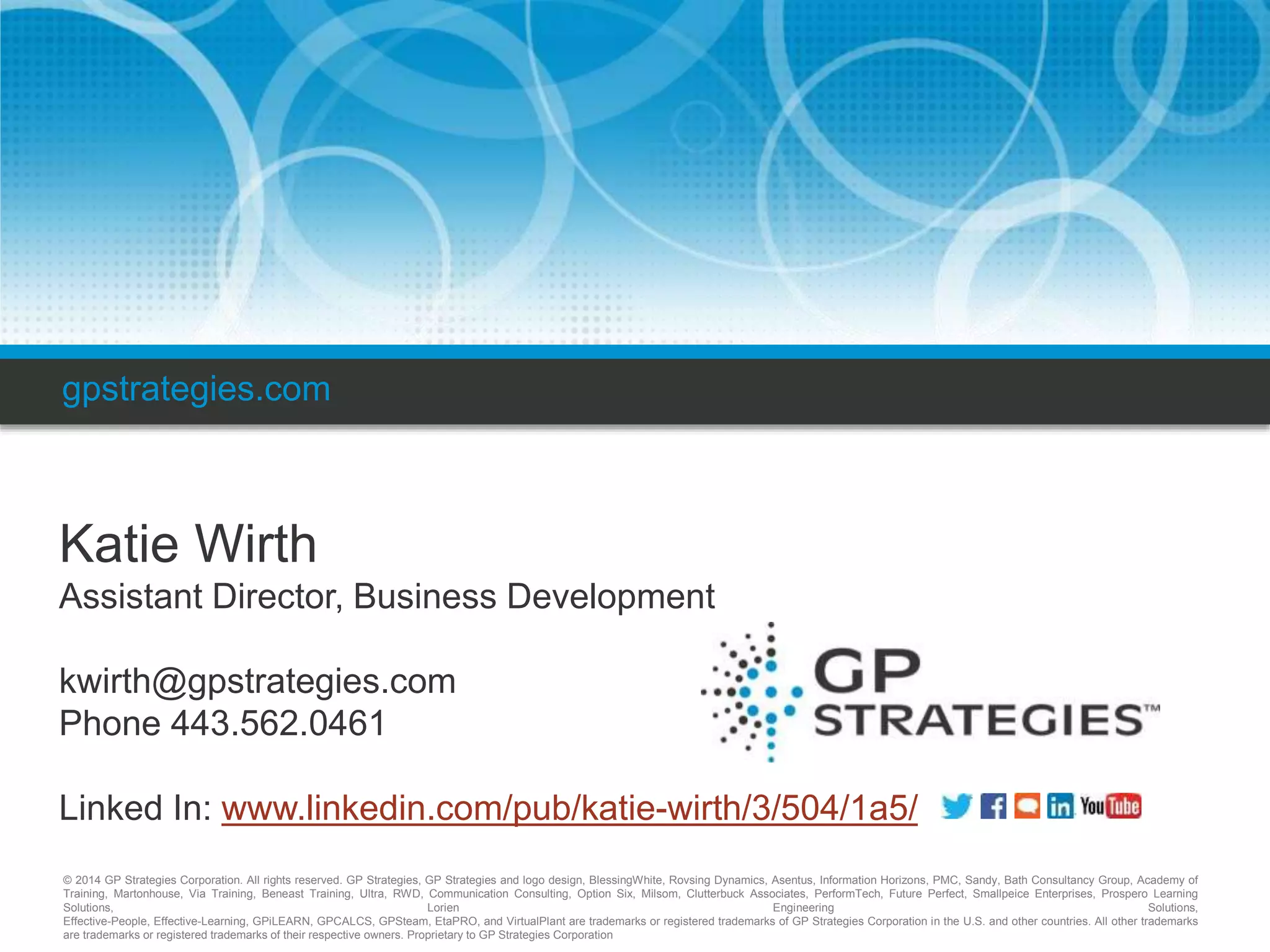 gpstrategies.com 
Katie Wirth 
Assistant Director, Business Development 
kwirth@gpstrategies.com 
Phone 443.562.0461 
Linked In: www.linkedin.com/pub/katie-wirth/3/504/1a5/ 
© 2014 GP Strategies Corporation. All rights reserved. GP Strategies, GP Strategies and logo design, BlessingWhite, Rovsing Dynamics, Asentus, Information Horizons, PMC, Sandy, Bath Consultancy Group, Academy of 
Training, Martonhouse, Via Training, Beneast Training, Ultra, RWD, Communication Consulting, Option Six, Milsom, Clutterbuck Associates, PerformTech, Future Perfect, Smallpeice Enterprises, Prospero Learning 
Solutions, Lorien Engineering Solutions, 
Effective-People, Effective-Learning, GPiLEARN, GPCALCS, GPSteam, EtaPRO, and VirtualPlant are trademarks or registered trademarks of GP Strategies Corporation in the U.S. and other countries. All other trademarks 
are trademarks or registered trademarks of their respective owners. Proprietary to GP Strategies Corporation 

