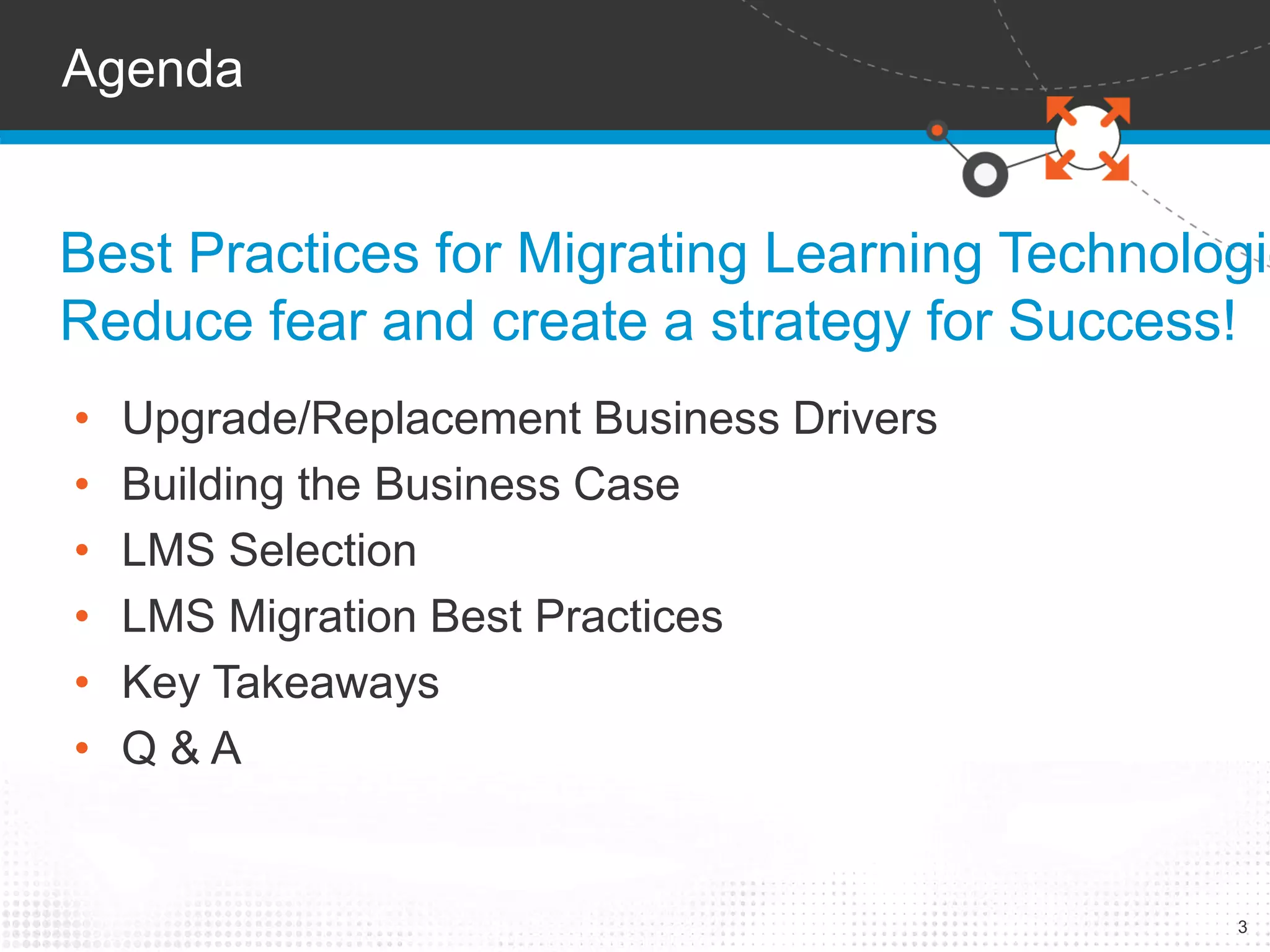 Best Practices for Migrating Learning Technologies: 
Reduce fear and create a strategy for Success! 
3 
Agenda 
• Upgrade/Replacement Business Drivers 
• Building the Business Case 
• LMS Selection 
• LMS Migration Best Practices 
• Key Takeaways 
• Q & A 
 