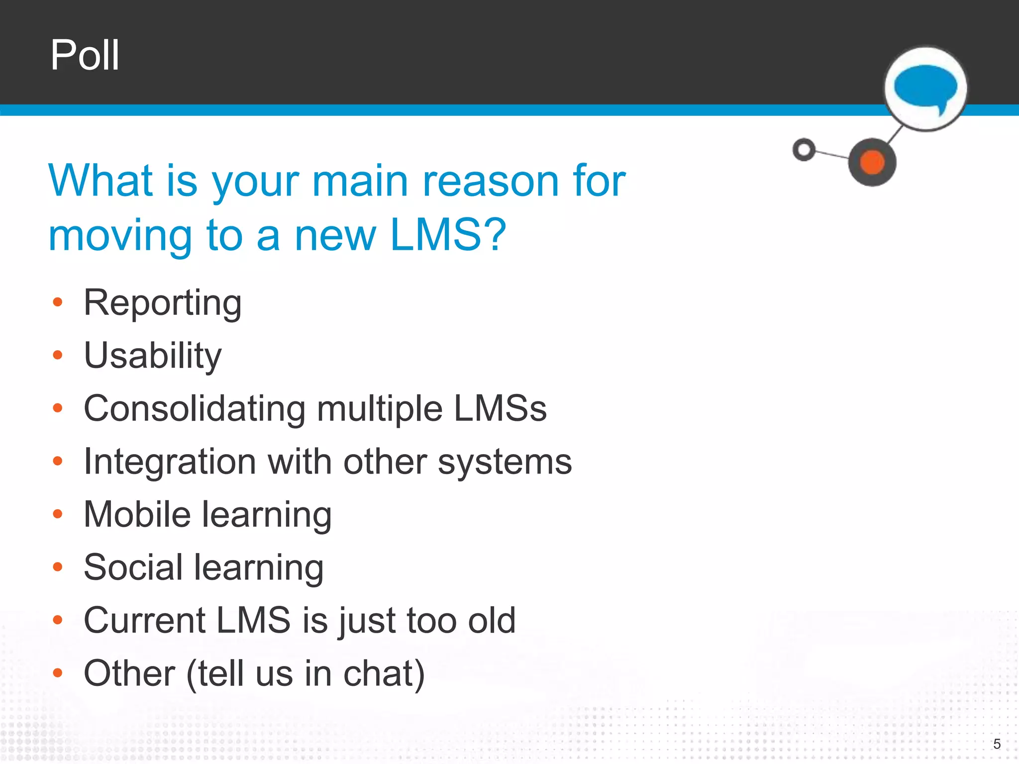 5 
Poll 
What is your main reason for 
moving to a new LMS? 
• Reporting 
• Usability 
• Consolidating multiple LMSs 
• Integration with other systems 
• Mobile learning 
• Social learning 
• Current LMS is just too old 
• Other (tell us in chat) 
 