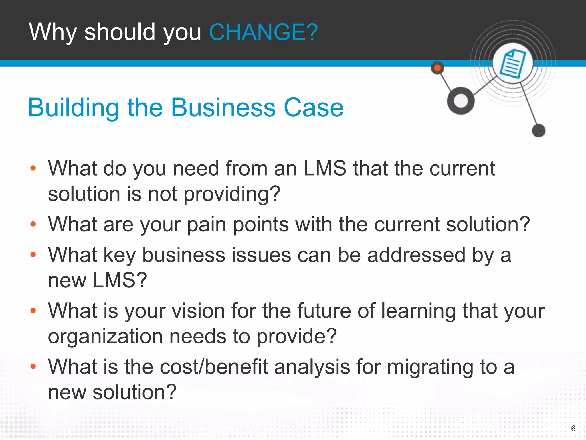 6 
Why should you CHANGE? 
Building the Business Case 
• What do you need from an LMS that the current 
solution is not providing? 
• What are your pain points with the current solution? 
• What key business issues can be addressed by a 
new LMS? 
• What is your vision for the future of learning that your 
organization needs to provide? 
• What is the cost/benefit analysis for migrating to a 
new solution? 
 