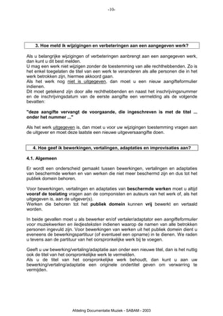 -10-




    3. Hoe meld ik wijzigingen en verbeteringen aan een aangegeven werk?

Als u belangrijke wijzigingen of verbeteringen aanbrengt aan een aangegeven werk,
dan kunt u dit best melden.
U mag een werk niet wijzigen zonder de toestemming van alle rechthebbenden. Zo is
het enkel toegelaten de titel van een werk te veranderen als alle personen die in het
werk betrokken zijn, hiermee akkoord gaan.
Als het werk nog niet is uitgegeven, dan moet u een nieuw aangifteformulier
indienen.
Dit moet getekend zijn door alle rechthebbenden en naast het inschrijvingsnummer
en de inschrijvingsdatum van de eerste aangifte een vermelding als de volgende
bevatten:

"deze aangifte vervangt de voorgaande, die ingeschreven is met de titel ...
onder het nummer ..."

Als het werk uitgegeven is, dan moet u voor uw wijzigingen toestemming vragen aan
de uitgever en moet deze laatste een nieuwe uitgeversaangifte doen.


   4. Hoe geef ik bewerkingen, vertalingen, adaptaties en improvisaties aan?

4.1. Algemeen

Er wordt een onderscheid gemaakt tussen bewerkingen, vertalingen en adaptaties
van beschermde werken en van werken die niet meer beschermd zijn en dus tot het
publiek domein behoren.

Voor bewerkingen, vertalingen en adaptaties van beschermde werken moet u altijd
vooraf de toelating vragen aan de componisten en auteurs van het werk of, als het
uitgegeven is, aan de uitgever(s).
Werken die behoren tot het publiek domein kunnen vrij bewerkt en vertaald
worden.

In beide gevallen moet u als bewerker en/of vertaler/adaptator een aangifteformulier
voor muziekwerken en liedjesteksten indienen waarop de namen van alle betrokken
personen ingevuld zijn. Voor bewerkingen van werken uit het publiek domein dient u
eveneens de bewerkingspartituur (of eventueel een opname) in te dienen. We raden
u tevens aan de partituur van het oorspronkelijke werk bij te voegen.

Geeft u uw bewerking/vertaling/adaptatie aan onder een nieuwe titel, dan is het nuttig
ook de titel van het oorspronkelijke werk te vermelden.
Als u de titel van het oorspronkelijke werk behoudt, dan kunt u aan uw
bewerking/vertaling/adaptatie een originele ondertitel geven om verwarring te
vermijden.




                       Afdeling Documentatie Muziek - SABAM - 2003
 