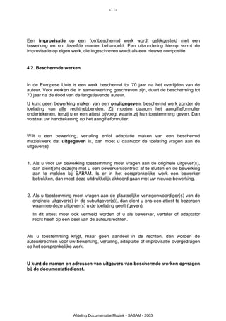 -11-




Een improvisatie op een (on)beschermd werk wordt gelijkgesteld met een
bewerking en op dezelfde manier behandeld. Een uitzondering hierop vormt de
improvisatie op eigen werk, die ingeschreven wordt als een nieuwe compositie.


4.2. Beschermde werken


In de Europese Unie is een werk beschermd tot 70 jaar na het overlijden van de
auteur. Voor werken die in samenwerking geschreven zijn, duurt de bescherming tot
70 jaar na de dood van de langstlevende auteur.
U kunt geen bewerking maken van een onuitgegeven, beschermd werk zonder de
toelating van alle rechthebbenden. Zij moeten daarom het aangifteformulier
ondertekenen, tenzij u er een attest bijvoegt waarin zij hun toestemming geven. Dan
volstaat uw handtekening op het aangifteformulier.


Wilt u een bewerking, vertaling en/of adaptatie maken van een beschermd
muziekwerk dat uitgegeven is, dan moet u daarvoor de toelating vragen aan de
uitgever(s):


1. Als u voor uw bewerking toestemming moet vragen aan de originele uitgever(s),
   dan dient(en) deze(n) met u een bewerkerscontract af te sluiten en de bewerking
   aan te melden bij SABAM. Is er in het oorspronkelijke werk een bewerker
   betrokken, dan moet deze uitdrukkelijk akkoord gaan met uw nieuwe bewerking.


2. Als u toestemming moet vragen aan de plaatselijke vertegenwoordiger(s) van de
   originele uitgever(s) (= de subuitgever(s)), dan dient u ons een attest te bezorgen
   waarmee deze uitgever(s) u de toelating geeft (geven).
  In dit attest moet ook vermeld worden of u als bewerker, vertaler of adaptator
  recht heeft op een deel van de auteursrechten.


Als u toestemming krijgt, maar geen aandeel in de rechten, dan worden de
auteursrechten voor uw bewerking, vertaling, adaptatie of improvisatie overgedragen
op het oorspronkelijke werk.


U kunt de namen en adressen van uitgevers van beschermde werken opvragen
bij de documentatiedienst.




                      Afdeling Documentatie Muziek - SABAM - 2003
 