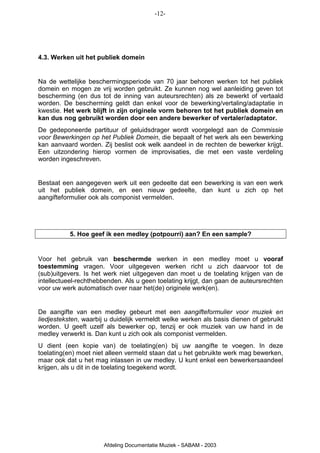 -12-




4.3. Werken uit het publiek domein


Na de wettelijke beschermingsperiode van 70 jaar behoren werken tot het publiek
domein en mogen ze vrij worden gebruikt. Ze kunnen nog wel aanleiding geven tot
bescherming (en dus tot de inning van auteursrechten) als ze bewerkt of vertaald
worden. De bescherming geldt dan enkel voor de bewerking/vertaling/adaptatie in
kwestie. Het werk blijft in zijn originele vorm behoren tot het publiek domein en
kan dus nog gebruikt worden door een andere bewerker of vertaler/adaptator.
De gedeponeerde partituur of geluidsdrager wordt voorgelegd aan de Commissie
voor Bewerkingen op het Publiek Domein, die bepaalt of het werk als een bewerking
kan aanvaard worden. Zij beslist ook welk aandeel in de rechten de bewerker krijgt.
Een uitzondering hierop vormen de improvisaties, die met een vaste verdeling
worden ingeschreven.


Bestaat een aangegeven werk uit een gedeelte dat een bewerking is van een werk
uit het publiek domein, en een nieuw gedeelte, dan kunt u zich op het
aangifteformulier ook als componist vermelden.




           5. Hoe geef ik een medley (potpourri) aan? En een sample?


Voor het gebruik van beschermde werken in een medley moet u vooraf
toestemming vragen. Voor uitgegeven werken richt u zich daarvoor tot de
(sub)uitgevers. Is het werk niet uitgegeven dan moet u de toelating krijgen van de
intellectueel-rechthebbenden. Als u geen toelating krijgt, dan gaan de auteursrechten
voor uw werk automatisch over naar het(de) originele werk(en).


De aangifte van een medley gebeurt met een aangifteformulier voor muziek en
liedjesteksten, waarbij u duidelijk vermeldt welke werken als basis dienen of gebruikt
worden. U geeft uzelf als bewerker op, tenzij er ook muziek van uw hand in de
medley verwerkt is. Dan kunt u zich ook als componist vermelden.
U dient (een kopie van) de toelating(en) bij uw aangifte te voegen. In deze
toelating(en) moet niet alleen vermeld staan dat u het gebruikte werk mag bewerken,
maar ook dat u het mag inlassen in uw medley. U kunt enkel een bewerkersaandeel
krijgen, als u dit in de toelating toegekend wordt.




                       Afdeling Documentatie Muziek - SABAM - 2003
 