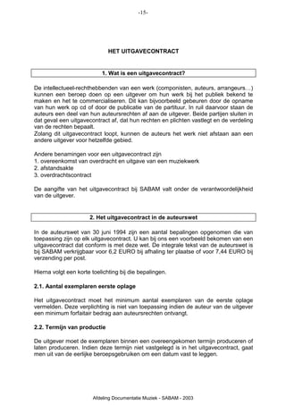 -15-




                              HET UITGAVECONTRACT


                           1. Wat is een uitgavecontract?

De intellectueel-rechthebbenden van een werk (componisten, auteurs, arrangeurs…)
kunnen een beroep doen op een uitgever om hun werk bij het publiek bekend te
maken en het te commercialiseren. Dit kan bijvoorbeeld gebeuren door de opname
van hun werk op cd of door de publicatie van de partituur. In ruil daarvoor staan de
auteurs een deel van hun auteursrechten af aan de uitgever. Beide partijen sluiten in
dat geval een uitgavecontract af, dat hun rechten en plichten vastlegt en de verdeling
van de rechten bepaalt.
Zolang dit uitgavecontract loopt, kunnen de auteurs het werk niet afstaan aan een
andere uitgever voor hetzelfde gebied.

Andere benamingen voor een uitgavecontract zijn
1. overeenkomst van overdracht en uitgave van een muziekwerk
2. afstandsakte
3. overdrachtscontract

De aangifte van het uitgavecontract bij SABAM valt onder de verantwoordelijkheid
van de uitgever.


                      2. Het uitgavecontract in de auteurswet

In de auteurswet van 30 juni 1994 zijn een aantal bepalingen opgenomen die van
toepassing zijn op elk uitgavecontract. U kan bij ons een voorbeeld bekomen van een
uitgavecontract dat conform is met deze wet. De integrale tekst van de auteurswet is
bij SABAM verkrijgbaar voor 6,2 EURO bij afhaling ter plaatse of voor 7,44 EURO bij
verzending per post.

Hierna volgt een korte toelichting bij die bepalingen.

2.1. Aantal exemplaren eerste oplage

Het uitgavecontract moet het minimum aantal exemplaren van de eerste oplage
vermelden. Deze verplichting is niet van toepassing indien de auteur van de uitgever
een minimum forfaitair bedrag aan auteursrechten ontvangt.

2.2. Termijn van productie

De uitgever moet de exemplaren binnen een overeengekomen termijn produceren of
laten produceren. Indien deze termijn niet vastgelegd is in het uitgavecontract, gaat
men uit van de eerlijke beroepsgebruiken om een datum vast te leggen.




                       Afdeling Documentatie Muziek - SABAM - 2003
 