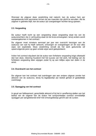 -16-




Wanneer de uitgever deze verplichting niet nakomt, kan de auteur hem per
aangetekende brief aanmanen binnen de zes maanden zijn plicht te vervullen. Als de
uitgever in gebreke blijft, kan de auteur zijn overgedragen rechten terug opeisen.


2.3. Vergoeding


De auteur heeft recht op een vergoeding (deze vergoeding staat los van de
auteursrechten) die in verhouding staat tot de bruto-ontvangsten, tenzij anders wordt
overeengekomen in het contract.
De uitgever moet minstens eenmaal per jaar een overzicht bezorgen aan de
auteur(s) van wat hij heeft verkocht, ontvangen en overgedragen en dit voor elke
wijze van exploitatie. Deze verplichting vervalt als het werk gedurende vijf
opeenvolgende jaren op geen enkele wijze werd geëxploiteerd.


Indien het contract stipuleert dat de auteur een forfaitaire vergoeding krijgt uitbetaald
dan kan deze, rekening houdend met het succes van het werk, het bedrag van de
forfaitaire vergoeding laten wijzigen zodat hij op een billijke wijze kan delen in de
winst.


2.4. Overdracht van het contract


De uitgever kan het contract niet overdragen aan een andere uitgever zonder het
akkoord van de auteur(s), tenzij hij tegelijkertijd zijn bedrijf geheel of gedeeltelijk
overdraagt.


2.5. Opzegging van het contract


In geval van faillissement, gerechtelijk akkoord of bij het in vereffening stellen van het
bedrijf van de uitgever kan de auteur het oorspronkelijke contract onmiddellijk
opzeggen per aangetekende brief met ontvangstbewijs gericht aan de curator.




                        Afdeling Documentatie Muziek - SABAM - 2003
 