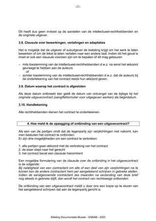 -21-




Dit heeft dus geen invloed op de aandelen van de intellectueel-rechthebbenden en
de originele uitgever.

3.8. Clausule over bewerkingen, vertalingen en adaptaties

Het is mogelijk dat de uitgever of subuitgever de toelating krijgt om het werk te laten
bewerken of om de tekst te laten vertalen naar een andere taal. Indien dit het geval is
moet er ook een clausule voorzien zijn om te bepalen of dit mag gebeuren

- mits toestemming van de intellectueel-rechthebbenden d.w.z. na eerst het akkoord
  gevraagd te hebben aan de auteurs
    of
- zonder toestemming van de intellectueel-rechthebbenden d.w.z. dat de auteurs bij
  de ondertekening van het contract reeds hun akkoord geven.

3.9. Datum waarop het contract is afgesloten

Als deze datum ontbreekt dan geldt de datum van ontvangst van de bijlage bij het
originele uitgavecontract (aangifteformulier voor uitgegeven werken) als begindatum.

3.10. Handtekening

Alle rechthebbenden dienen het contract te ondertekenen.


      4. Hoe meld ik de opzegging of ontbinding van een uitgavecontract?

Als een van de partijen vindt dat de tegenpartij zijn verplichtingen niet nakomt, kan
men besluiten het contract te ontbinden.
Er zijn drie mogelijkheden om een contract te verbreken:

1. alle partijen gaan akkoord met de verbreking van het contract
2. de eiser stapt naar het gerecht
3. het contract bevat een clausule hieromtrent

Een mogelijke formulering van de clausule over de ontbinding in het uitgavecontract
is de volgende:
Bij nalatigheid van een contractant om alle of een deel van zijn verplichtingen na te
komen kan de andere contractant hem per aangetekend schrijven in gebreke stellen.
Indien de eerstgenoemde contractant zes maanden na verzending van deze brief
nog steeds in gebreke blijft, dan wordt het contract van rechtswege ontbonden.

De ontbinding van een uitgavecontract meldt u door ons een kopie op te sturen van
het aangetekend schrijven dat aan de tegenpartij gericht is.




                       Afdeling Documentatie Muziek - SABAM - 2003
 