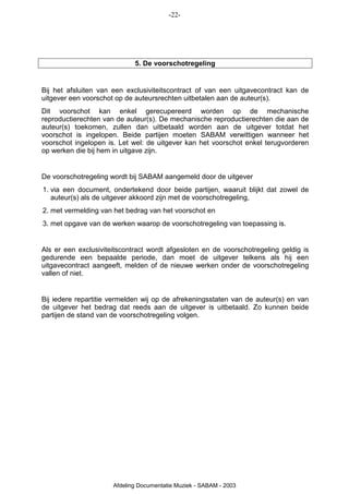 -22-




                             5. De voorschotregeling


Bij het afsluiten van een exclusiviteitscontract of van een uitgavecontract kan de
uitgever een voorschot op de auteursrechten uitbetalen aan de auteur(s).
Dit voorschot kan enkel gerecupereerd worden op de mechanische
reproductierechten van de auteur(s). De mechanische reproductierechten die aan de
auteur(s) toekomen, zullen dan uitbetaald worden aan de uitgever totdat het
voorschot is ingelopen. Beide partijen moeten SABAM verwittigen wanneer het
voorschot ingelopen is. Let wel: de uitgever kan het voorschot enkel terugvorderen
op werken die bij hem in uitgave zijn.


De voorschotregeling wordt bij SABAM aangemeld door de uitgever
1. via een document, ondertekend door beide partijen, waaruit blijkt dat zowel de
   auteur(s) als de uitgever akkoord zijn met de voorschotregeling,
2. met vermelding van het bedrag van het voorschot en
3. met opgave van de werken waarop de voorschotregeling van toepassing is.


Als er een exclusiviteitscontract wordt afgesloten en de voorschotregeling geldig is
gedurende een bepaalde periode, dan moet de uitgever telkens als hij een
uitgavecontract aangeeft, melden of de nieuwe werken onder de voorschotregeling
vallen of niet.


Bij iedere repartitie vermelden wij op de afrekeningsstaten van de auteur(s) en van
de uitgever het bedrag dat reeds aan de uitgever is uitbetaald. Zo kunnen beide
partijen de stand van de voorschotregeling volgen.




                      Afdeling Documentatie Muziek - SABAM - 2003
 