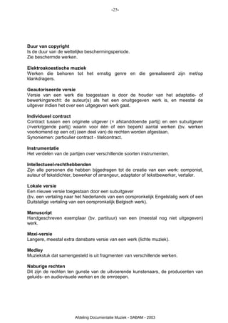 -25-




Duur van copyright
Is de duur van de wettelijke beschermingsperiode.
Zie beschermde werken.

Elektroakoestische muziek
Werken die behoren tot het ernstig genre en die gerealiseerd zijn met/op
klankdragers.

Geautoriseerde versie
Versie van een werk die toegestaan is door de houder van het adaptatie- of
bewerkingsrecht: de auteur(s) als het een onuitgegeven werk is, en meestal de
uitgever indien het over een uitgegeven werk gaat.

Individueel contract
Contract tussen een originele uitgever (= afstanddoende partij) en een subuitgever
(=verkrijgende partij) waarin voor één of een beperkt aantal werken (bv. werken
voorkomend op een cd) (een deel van) de rechten worden afgestaan.
Synoniemen: particulier contract - titelcontract.

Instrumentatie
Het verdelen van de partijen over verschillende soorten instrumenten.

Intellectueel-rechthebbenden
Zijn alle personen die hebben bijgedragen tot de creatie van een werk: componist,
auteur of tekstdichter, bewerker of arrangeur, adaptator of tekstbewerker, vertaler.

Lokale versie
Een nieuwe versie toegestaan door een subuitgever
(bv. een vertaling naar het Nederlands van een oorspronkelijk Engelstalig werk of een
Duitstalige vertaling van een oorspronkelijk Belgisch werk).

Manuscript
Handgeschreven exemplaar (bv. partituur) van een (meestal nog niet uitgegeven)
werk.

Maxi-versie
Langere, meestal extra dansbare versie van een werk (lichte muziek).

Medley
Muziekstuk dat samengesteld is uit fragmenten van verschillende werken.

Naburige rechten
Dit zijn de rechten ten gunste van de uitvoerende kunstenaars, de producenten van
geluids- en audiovisuele werken en de omroepen.




                       Afdeling Documentatie Muziek - SABAM - 2003
 
