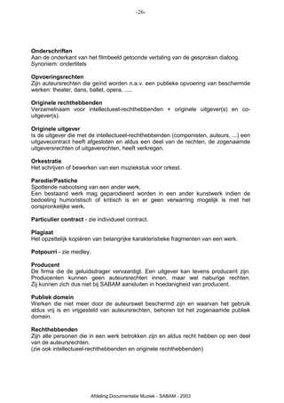 -26-




Onderschriften
Aan de onderkant van het filmbeeld getoonde vertaling van de gesproken dialoog.
Synoniem: ondertitels

Opvoeringsrechten
Zijn auteursrechten die geïnd worden n.a.v. een publieke opvoering van beschermde
werken: theater, dans, ballet, opera, .....

Originele rechthebbenden
Verzamelnaam voor intellectueel-rechthebbenden + originele uitgever(s) en co-
uitgever(s).

Originele uitgever
Is de uitgever die met de intellectueel-rechthebbenden (componisten, auteurs, ...) een
uitgavecontract heeft afgesloten en aldus een deel van de rechten, de zogenaamde
uitgeversrechten of uitgaverechten, heeft verkregen.

Orkestratie
Het schrijven of bewerken van een muziekstuk voor orkest.

Parodie/Pastiche
Spottende nabootsing van een ander werk.
Een bestaand werk mag geparodieerd worden in een ander kunstwerk indien de
bedoeling humoristisch of kritisch is en er geen verwarring mogelijk is met het
oorspronkelijke werk.

Particulier contract - zie individueel contract.

Plagiaat
Het opzettelijk kopiëren van belangrijke karakteristieke fragmenten van een werk.

Potpourri - zie medley.

Producent
De firma die de geluidsdrager vervaardigt. Een uitgever kan tevens producent zijn.
Producenten kunnen geen auteursrechten innen, maar wel naburige rechten.
Zij kunnen zich dus niet bij SABAM aansluiten in hoedanigheid van producent.

Publiek domein
Werken die niet meer door de auteurswet beschermd zijn en waarvan het gebruik
aldus vrij is en vrijgesteld van auteursrechten, behoren tot het zogenaamde publiek
domein.

Rechthebbenden
Zijn alle personen die in een werk betrokken zijn en aldus recht hebben op een deel
van de auteursrechten.
(zie ook intellectueel-rechthebbenden en originele rechthebbenden)




                        Afdeling Documentatie Muziek - SABAM - 2003
 