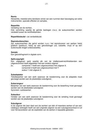 -27-




Remix
Herwerkte, meestal extra dansbare versie van een nummer door toevoeging van extra
instrumenten, speciale effecten en samples.

Repartitie
Verdeling van de rechten.
Ook verrichting waarbij de geïnde bedragen d.w.z. de auteursrechten worden
verdeeld tussen de rechthebbenden.

Repartitiesleutel - zie verdeelsleutel.

Reproductierechten
Zijn auteursrechten die geïnd worden n.a.v. het reproduceren van werken hetzij
grafisch (partituur), hetzij op een geluidsdrager (cd, cassette, vinyl) of op een
audiovisuele drager (videocassette).

Sample
Een geluidsfragment in digitale vorm.

Split-copyright
Een uitgegeven werk waarbij elk van de intellectueel-rechthebbenden een
uitgavecontract heeft afgesloten met een andere uitgever
bv.          componist 1 heeft een uitgavecontract met uitgever X
             componist 2 heeft een uitgavecontract met Y
             auteur 1 met uitgever Z.

Subadaptator
Tekstbewerker van een werk waarvoor de toestemming voor de adaptatie moet
gevraagd worden aan de plaatselijke subuitgever.

Subarrangeur
Bewerker van een werk waarvoor de toestemming voor de bewerking moet gevraagd
worden aan de plaatselijke subuitgever.
Synoniem: subbewerker.

Subauteur
Vertaler van een werk waarvoor de toestemming voor de vertaling moet gevraagd
worden aan de plaatselijke subuitgever.

Subuitgever
Is de uitgever die (een deel van) de rechten van één of meerdere werken of van een
catalogus verkregen heeft van een originele uitgever via een subuitgavecontract in ruil
voor het bevorderen van de exploitatie van de werken in bepaalde gebieden.




                        Afdeling Documentatie Muziek - SABAM - 2003
 