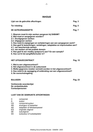 -3-




                                     INHOUD
Lijst van de gebruikte afkortingen                                   Pag. 3

Ter inleiding                                                        Pag. 5

DE AUTEURSAANGIFTE                                                   Pag. 7

1. Waarom moet ik mijn werken aangeven bij SABAM?
2. Wat moet er aangegeven worden?
2.1. Onuitgegeven werken
2.2. Uitgegeven werken
3. Hoe meld ik wijzigingen en verbeteringen aan een aangegeven werk?
4. Hoe geef ik bewerkingen, vertalingen, adaptaties en improvisaties aan?
4.1. van beschermde werken
4.2. van werken uit het publiek domein
5. Hoe geef ik een medley (potpourri) aan? En een sample?
6. Hoe vul ik het aangifteformulier in?


HET UITGAVECONTRACT                                                  Pag. 15

1. Wat is een uitgavecontract?
2. Het uitgavecontract in de auteurswet
3. Welke gegevens moeten vermeld worden in het uitgavecontract?
4. Hoe meld ik de opzegging of ontbinding van een uitgavecontract?
5. De voorschotregeling


BIJLAGEN                                                             Pag. 23

Verklarende woordenlijst
De verdeelsleutels
Contactpersonen


LIJST VAN DE GEBRUIKTE AFKORTINGEN

C        componist
A        auteur
CA       componist-auteur
AR       arrangeur of bewerker
AD       adaptator of tekstaanpasser
EO       originele uitgever
SE       subuitgever
SA       subauteur of subadaptator




                     Afdeling Documentatie Muziek - SABAM - 2003
 