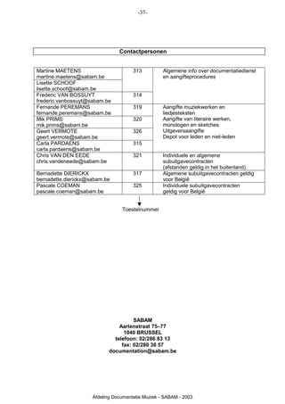 -37-




                                Contactpersonen


Martine MAETENS                       313          Algemene info over documentatiedienst
martine.maetens@sabam.be                           en aangifteprocedures
Lisette SCHOOF
lisette.schoof@sabam.be
Frederic VAN BOSSUYT                  314
frederic.vanbossuyt@sabam.be
Fernande PEREMANS                     319          Aangifte muziekwerken en
fernande.peremans@sabam.be                         liedjesteksten
Mik PRIMS                             320          Aangifte van literaire werken,
mik.prims@sabam.be                                 monologen en sketches
Geert VERMOTE                         326          Uitgeversaangifte
geert.vermote@sabam.be                             Depot voor leden en niet-leden
Carla PARDAENS                        315
carla.pardaens@sabam.be
Chris VAN DEN EEDE                    321          Individuele en algemene
chris.vandeneede@sabam.be                          subuitgavecontracten
                                                   (afstanden geldig in het buitenland)
Bernadette DIERICKX                   317          Algemene subuitgavecontracten geldig
bernadette.dierickx@sabam.be                       voor België
Pascale COEMAN                        325          Individuele subuitgavecontracten
pascale.coeman@sabam.be                            geldig voor België


                                 Toestelnummer




                                      SABAM
                                Aarlenstraat 75–77
                                  1040 BRUSSEL
                              telefoon: 02/286 83 13
                                 fax: 02/280 38 57
                            documentation@sabam.be




                     Afdeling Documentatie Muziek - SABAM - 2003
 