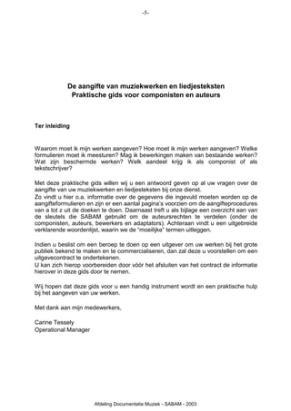 -5-




            De aangifte van muziekwerken en liedjesteksten
             Praktische gids voor componisten en auteurs



Ter inleiding


Waarom moet ik mijn werken aangeven? Hoe moet ik mijn werken aangeven? Welke
formulieren moet ik meesturen? Mag ik bewerkingen maken van bestaande werken?
Wat zijn beschermde werken? Welk aandeel krijg ik als componist of als
tekstschrijver?

Met deze praktische gids willen wij u een antwoord geven op al uw vragen over de
aangifte van uw muziekwerken en liedjesteksten bij onze dienst.
Zo vindt u hier o.a. informatie over de gegevens die ingevuld moeten worden op de
aangifteformulieren en zijn er een aantal pagina’s voorzien om de aangifteprocedures
van a tot z uit de doeken te doen. Daarnaast treft u als bijlage een overzicht aan van
de sleutels die SABAM gebruikt om de auteursrechten te verdelen (onder de
componisten, auteurs, bewerkers en adaptators). Achteraan vindt u een uitgebreide
verklarende woordenlijst, waarin we de “moeilijke” termen uitleggen.

Indien u beslist om een beroep te doen op een uitgever om uw werken bij het grote
publiek bekend te maken en te commercialiseren, dan zal deze u voorstellen om een
uitgavecontract te ondertekenen.
U kan zich hierop voorbereiden door vóór het afsluiten van het contract de informatie
hierover in deze gids door te nemen.

Wij hopen dat deze gids voor u een handig instrument wordt en een praktische hulp
bij het aangeven van uw werken.

Met dank aan mijn medewerkers,

Carine Tessely
Operational Manager




                       Afdeling Documentatie Muziek - SABAM - 2003
 