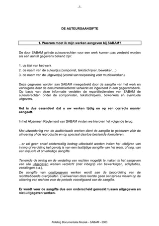 -7-




                              DE AUTEURSAANGIFTE



              1. Waarom moet ik mijn werken aangeven bij SABAM?

De door SABAM geïnde auteursrechten voor een werk kunnen pas verdeeld worden
als een aantal gegevens bekend zijn:

1. de titel van het werk
2. de naam van de auteur(s) (componist, tekstschrijver, bewerker,...)
3. de naam van de uitgever(s) (vooral van toepassing voor muziekwerken)

Deze gegevens worden aan SABAM meegedeeld door de aangifte van het werk en
vervolgens door de documentatiedienst verwerkt en ingevoerd in een gegevensbank.
Op basis van deze informatie verdelen de repartitiediensten van SABAM de
auteursrechten onder de componisten, tekstschrijvers, bewerkers en eventuele
uitgevers.

Het is dus essentieel dat u uw werken tijdig en op een correcte manier
aangeeft.

In het Algemeen Reglement van SABAM vinden we hierover het volgende terug:

Met uitzondering van de audiovisuele werken dient de aangifte te gebeuren vóór de
uitvoering of de reproductie en op speciaal daartoe bestemde formulieren.

...er zal geen enkel achterstallig bedrag uitbetaald worden indien het uitblijven van
inning of verdeling het gevolg is van een laattijdige aangifte van het werk, of nog, van
een onjuiste of onvolledige aangifte.

Teneinde de inning en de verdeling van rechten mogelijk te maken is het aangeven
van alle uitgegeven werken verplicht (met inbegrip van bewerkingen, adaptaties,
vertalingen e.a.).
De aangifte van onuitgegeven werken wordt aan de beoordeling van de
rechthebbende overgelaten. Evenwel kan deze laatste geen aanspraak maken op de
uitkering van rechten voor de periode voorafgaand aan de aangifte.

Er wordt voor de aangifte dus een onderscheid gemaakt tussen uitgegeven en
niet-uitgegeven werken.




                       Afdeling Documentatie Muziek - SABAM - 2003
 