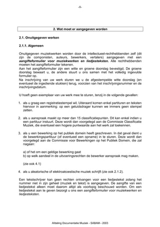 -8-




                         2. Wat moet er aangegeven worden

2.1. Onuitgegeven werken

2.1.1. Algemeen

Onuitgegeven muziekwerken worden door de intellectueel-rechthebbenden zelf (dit
zijn de componisten, auteurs, bewerkers, vertalers) aangegeven met een
aangifteformulier voor muziekwerken en liedjesteksten. Alle rechthebbenden
moeten het aangifteformulier tekenen.
Aan het aangifteformulier zijn een witte en groene doorslag bevestigd. De groene
doorslag bewaart u, de andere stuurt u ons samen met het volledig ingevulde
formulier op.
Na inschrijving van uw werk sturen we u de afgestempelde witte doorslag (en
eventueel de ingediende stukken) terug, voorzien van het inschrijvingsnummer en de
inschrijvingsdatum.

U hoeft geen exemplaar van uw werk mee te sturen, tenzij in de volgende gevallen:

1. als u graag een registratiestempel wil. Uiteraard komen enkel partituren en teksten
   hiervoor in aanmerking: op een geluidsdrager kunnen we immers geen stempel
   zetten.

2. als u aanspraak maakt op meer dan 15 classificatiepunten. Dit kan enkel indien u
   een partituur instuurt. Deze wordt dan voorgelegd aan de Commissie Classificatie
   Muziek, die eventueel een hogere puntwaarde aan het werk zal toekennen.

3. als u een bewerking op het publiek domein heeft geschreven. In dat geval dient u
   de bewerkingspartituur (of eventueel een opname) in te sturen. Deze wordt dan
   voorgelegd aan de Commissie voor Bewerkingen op het Publiek Domein, die zal
   nagaan:

   a) of het om een geldige bewerking gaat
   b) op welk aandeel in de uitvoeringsrechten de bewerker aanspraak mag maken.

   (zie ook 4.1)

4. als u aleatorische of elektroakoestische muziek schrijft (zie ook 2.1.2).

Een tekstschrijver kan geen rechten ontvangen voor een liedjestekst zolang het
nummer niet in zijn geheel (muziek en tekst) is aangegeven. De aangifte van een
liedjestekst alleen moet daarom altijd als voorlopig beschouwd worden. Om een
liedjestekst aan te geven bezorgt u ons een aangifteformulier voor muziekwerken en
liedjesteksten.




                        Afdeling Documentatie Muziek - SABAM - 2003
 