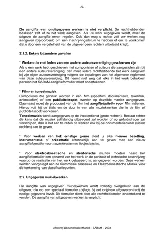 -9-




De aangifte van onuitgegeven werken is niet verplicht. De rechthebbenden
beslissen zelf of ze het werk aangeven. Als uw werk uitgegeven wordt, moet de
uitgever de aangifte ervan regelen. Ook dan mag u echter zelf uw werken nog
aangeven (bijvoorbeeld om een inschrijvingsdatum te hebben of om te voorkomen
dat u door een vergetelheid van de uitgever geen rechten uitbetaald krijgt).

2.1.2. Enkele bijzondere gevallen

* Werken die met leden van een andere auteursvereniging geschreven zijn
Als u een werk hebt geschreven met componisten of auteurs die aangesloten zijn bij
een andere auteursvereniging, dan moet iedere rechthebbende het werk aangeven
bij zijn eigen auteursvereniging volgens de bepalingen van het algemeen reglement
van deze auteursvereniging. Dit neemt niet weg dat elke in het werk betrokken
persoon het SABAM-aangifteformulier moet ondertekenen.

* Film- en toneelmuziek
Composities die gebruikt worden in een film (speelfilm, documentaire, tekenfilm,
animatiefilm) of een publiciteitsspot, worden op dezelfde manier aangegeven.
Daarnaast moet de producent van de film het aangiftebulletin voor film indienen.
Hierop vult hij de titels en de duur in van alle muziekwerken die in de film of
publiciteitsspot voorkomen.
Toneelmuziek wordt aangegeven op de theaterdienst (grote rechten). Bestaat echter
de kans dat de muziek zelfstandig uitgevoerd zal worden of op geluidsdrager zal
verschijnen, dan is het aan te raden de werken ook bij de documentatiedienst (kleine
rechten) aan te geven.

* Voor werken van het ernstige genre dient u elke nieuwe bezetting,
instrumentatie of orkestratie afzonderlijk aan te geven met een nieuw
aangifteformulier voor muziekwerken en liedjesteksten.

* Voor elektroakoestische en aleatorische muziek moeten naast het
aangifteformulier een opname van het werk en de partituur of technische beschrijving
waarop de realisatie van het werk gebaseerd is, aangegeven worden. Deze werken
worden voorgelegd aan de Commissie Klassieke en Elektroakoestische Muziek voor
de toekenning van classificatiepunten.

2.2. Uitgegeven muziekwerken

De aangifte van uitgegeven muziekwerken wordt volledig overgelaten aan de
uitgever, die op een speciaal formulier (bijlage bij het originele uitgavecontract) de
nodige gegevens invult. Dit formulier dient door alle rechthebbenden ondertekend te
worden. De aangifte van uitgegeven werken is verplicht.




                       Afdeling Documentatie Muziek - SABAM - 2003
 