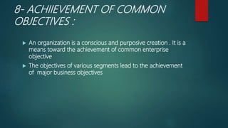 8- ACHIIEVEMENT OF COMMON
OBJECTIVES :
 An organization is a conscious and purposive creation . It is a
means toward the achievement of common enterprise
objective
 The objectives of various segments lead to the achievement
of major business objectives
 