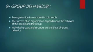 9- GROUP BEHAVIOUR :
 An organization is a composition of people
 The success of an organization depends upon the behavior
of the people and the group
 Individual groups and structure are the basis of group
behavior
 
