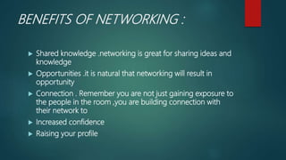 BENEFITS OF NETWORKING :
 Shared knowledge .networking is great for sharing ideas and
knowledge
 Opportunities .it is natural that networking will result in
opportunity
 Connection . Remember you are not just gaining exposure to
the people in the room ,you are building connection with
their network to
 Increased confidence
 Raising your profile
 