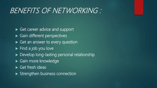 BENEFITS OF NETWORKING :
 Get career advice and support
 Gain different perspectives
 Get an answer to every question
 Find a job you love
 Develop long-lasting personal relationship
 Gain more knowledge
 Get fresh ideas
 Strengthen business connection
 