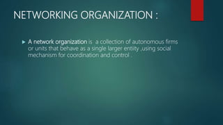 NETWORKING ORGANIZATION :
 A network organization is a collection of autonomous firms
or units that behave as a single larger entiity ,using social
mechanism for coordination and control .
 