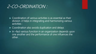 2-CO-ORDINATION :
 Coordination of various activities is as essential as their
division .it helps in integrating and harmonizing various
activities :
 Coordination also avoids duplication and delays
 In –fact various function in an organization depends upon
one another and the performance of one influences the
other .
 