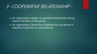 3- COOPERATIVE RELATIONSHIP :
 An organization creates co-operative relationship among
various members of the group
 An organization cannot be constituted by one person it
requires at least two or more persons
 