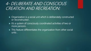 4- DELIBERATE AND CONSCIOUS
CREATION AND RECREATION:
 Organization is a social unit which is deliberately constructed
or reconstructed .
 It’s a system of consciously coordinated activities of two or
more persons .
 This feature differentiates the organization from other social
units .
 
