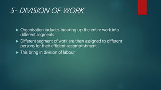 5- DIVISION OF WORK
 Organisation includes breaking up the entire work into
different segments
 Different segment of work are then assigned to different
persons for their efficient accomplishment .
 This bring in division of labour
 