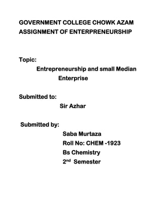 GOVERNMENT COLLEGE CHOWK AZAM
ASSIGNMENT OF ENTERPRENEURSHIP
Topic:
Entrepreneurship and small Median
Enterprise
Submitted to:
Sir Azhar
Submitted by:
Saba Murtaza
Roll No: CHEM -1923
Bs Chemistry
2nd
Semester
 