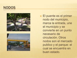 NodosEl puente es el primer nodo del municipio, marca la entrada, une el municipio y se convierte en un punto necesario de circulación. Otros nodos son el mercado publico y el parque: el cual se encuentra en buen estado.